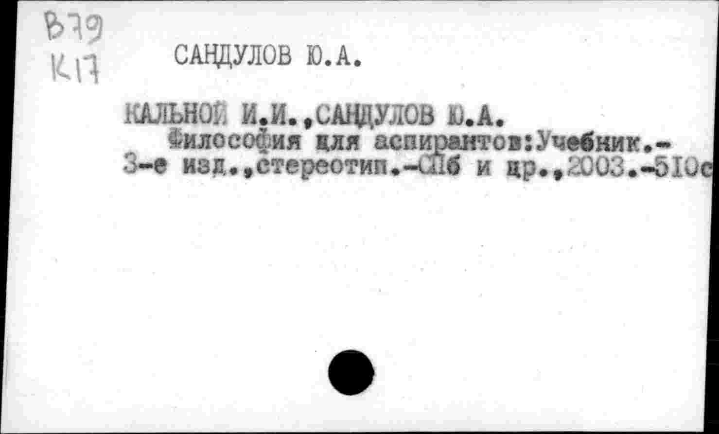 ﻿КП
САНДУЛОВ Ю.А.
КАЛЫЮ1. И.И.,САЦЦУЛОВ Ю.А.
^илосойия для аспирантов:Учебник 3-е изд.,стереотип.-и!б и цр.,2003.'